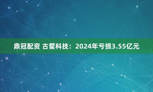 鼎冠配资 古鳌科技：2024年亏损3.55亿元