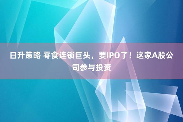 日升策略 零食连锁巨头，要IPO了！这家A股公司参与投资