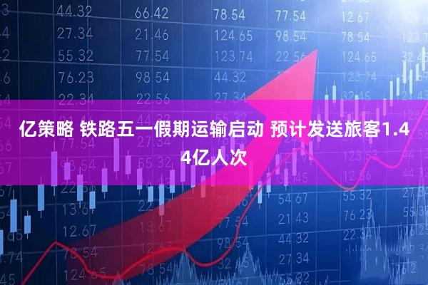 亿策略 铁路五一假期运输启动 预计发送旅客1.44亿人次