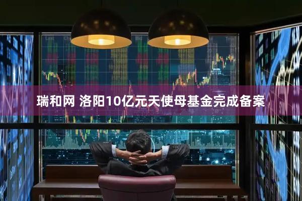 瑞和网 洛阳10亿元天使母基金完成备案