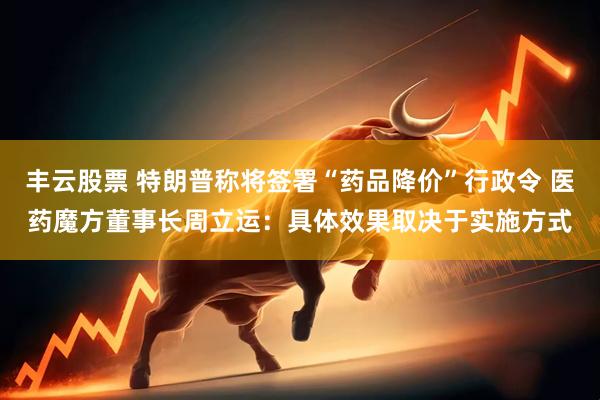 丰云股票 特朗普称将签署“药品降价”行政令 医药魔方董事长周立运：具体效果取决于实施方式