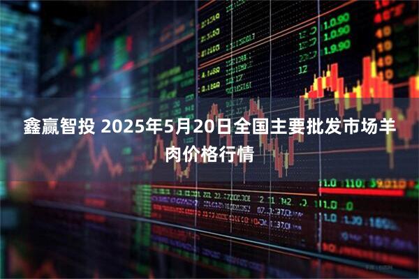 鑫赢智投 2025年5月20日全国主要批发市场羊肉价格行情