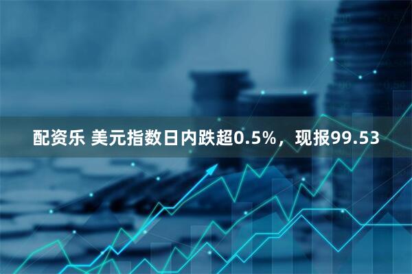 配资乐 美元指数日内跌超0.5%，现报99.53