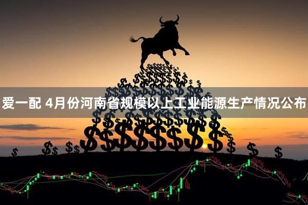 爱一配 4月份河南省规模以上工业能源生产情况公布