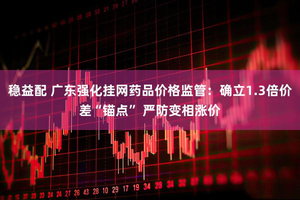 稳益配 广东强化挂网药品价格监管：确立1.3倍价差“锚点” 严防变相涨价