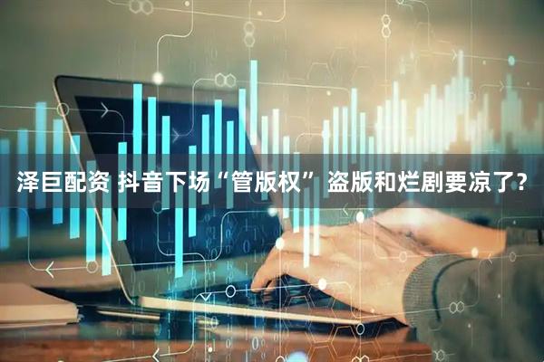 泽巨配资 抖音下场“管版权” 盗版和烂剧要凉了？
