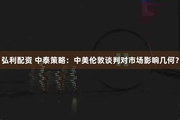弘利配资 中泰策略：中美伦敦谈判对市场影响几何？