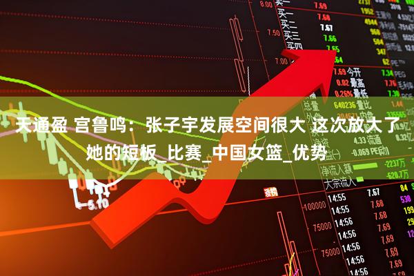 天通盈 宫鲁鸣：张子宇发展空间很大 这次放大了她的短板_比赛_中国女篮_优势