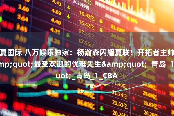 华夏国际 八万娱乐独家：杨瀚森闪耀夏联！开拓者主帅盛赞&quot;最受欢迎的优雅先生&quot;_青岛_1_CBA
