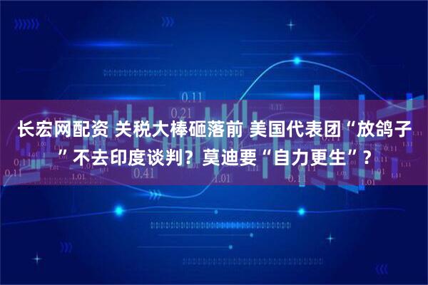 长宏网配资 关税大棒砸落前 美国代表团“放鸽子”不去印度谈判？莫迪要“自力更生”？