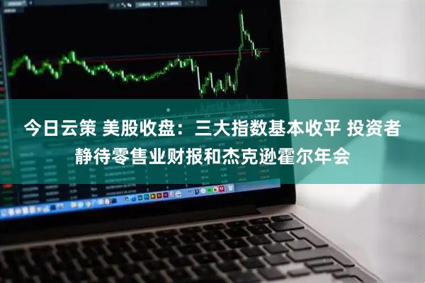 今日云策 美股收盘：三大指数基本收平 投资者静待零售业财报和杰克逊霍尔年会
