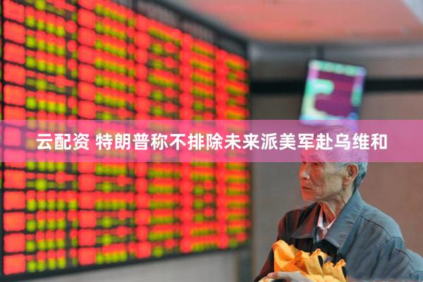 云配资 特朗普称不排除未来派美军赴乌维和