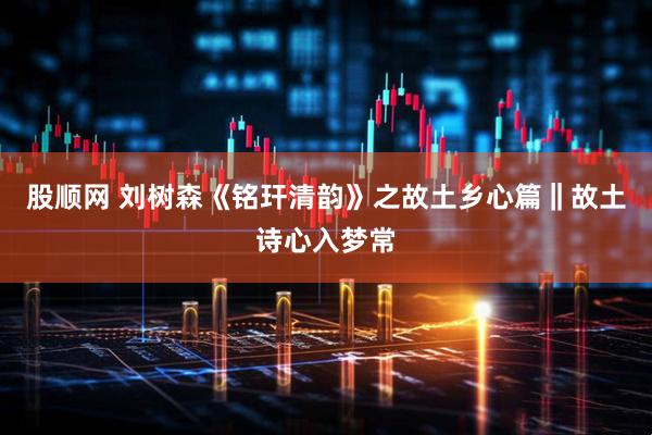 股顺网 刘树森《铭玕清韵》之故土乡心篇‖故土诗心入梦常