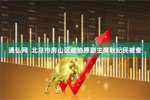 通弘网  北京市房山区政协原副主席耿纪民被查