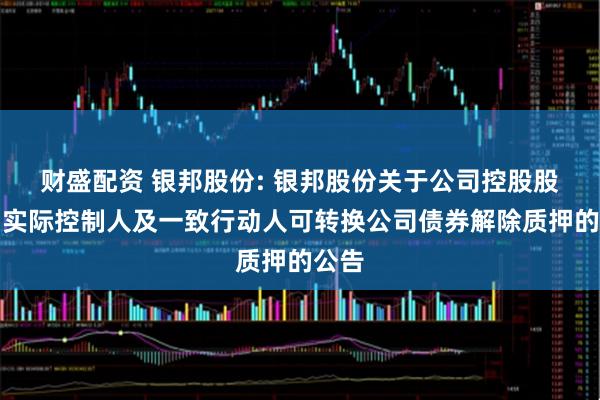 财盛配资 银邦股份: 银邦股份关于公司控股股东、实际控制人及一致行动人可转换公司债券解除质押的公告