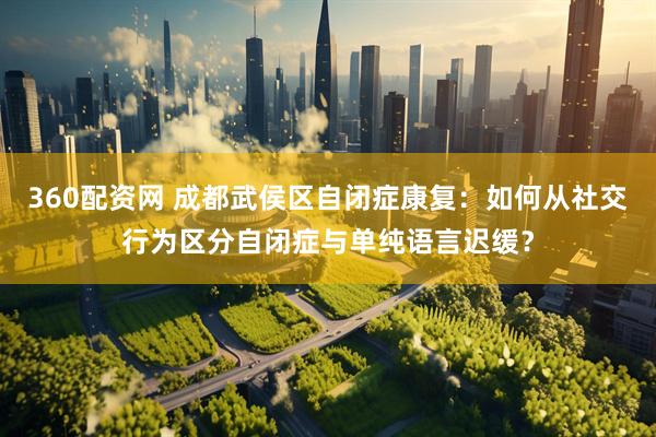 360配资网 成都武侯区自闭症康复：如何从社交行为区分自闭症与单纯语言迟缓？