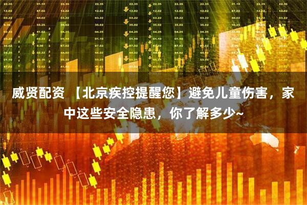 威贤配资 【北京疾控提醒您】避免儿童伤害，家中这些安全隐患，你了解多少~