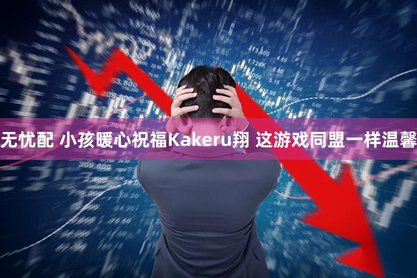无忧配 小孩暖心祝福Kakeru翔 这游戏同盟一样温馨